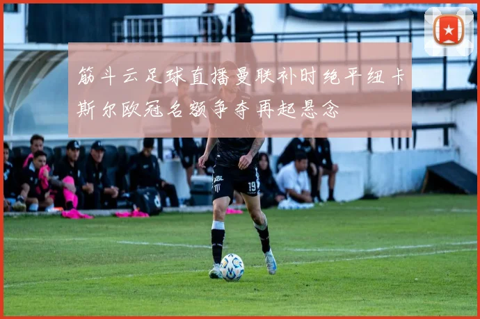 筋斗云足球直播曼联补时绝平纽卡斯尔欧冠名额争夺再起悬念