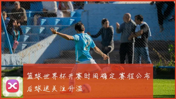 篮球世界杯开赛时间确定 赛程公布后球迷关注升温