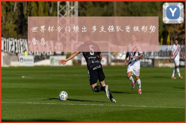 世界杯冷门频出 多支强队晋级形势告急