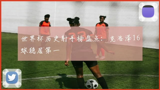 世界杯历史射手榜盘点:克洛泽16球稳居第一