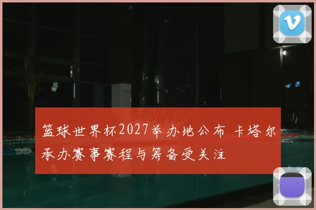 篮球世界杯2027举办地公布 卡塔尔承办赛事赛程与筹备受关注