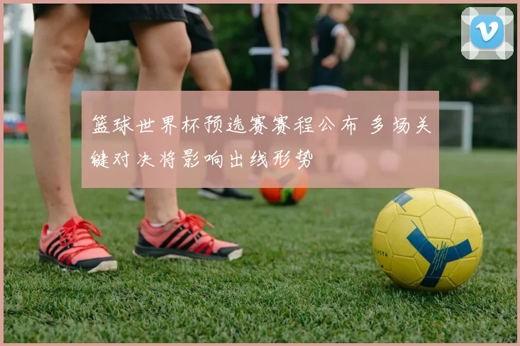 篮球世界杯预选赛赛程公布 多场关键对决将影响出线形势