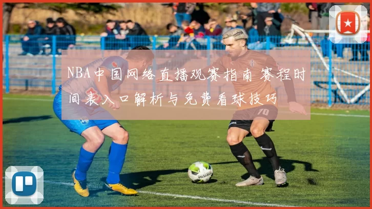 NBA中国网络直播观赛指南 赛程时间表入口解析与免费看球技巧