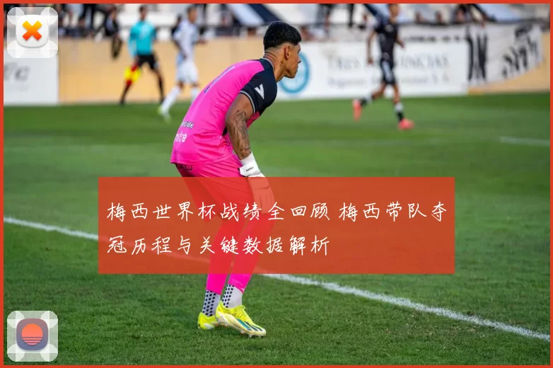 梅西世界杯战绩全回顾 梅西带队夺冠历程与关键数据解析