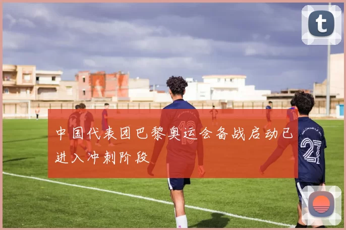 中国代表团巴黎奥运会备战启动已进入冲刺阶段