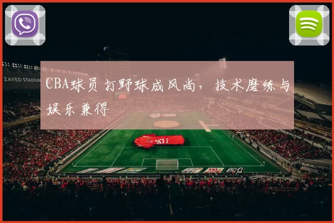 CBA球员打野球成风尚，技术磨练与娱乐兼得