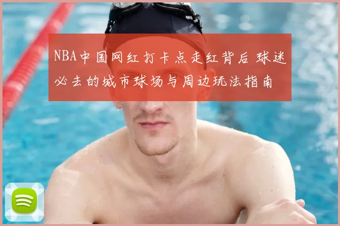 NBA中国网红打卡点走红背后 球迷必去的城市球场与周边玩法指南