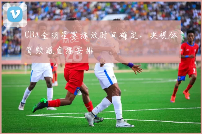 CBA全明星赛播放时间确定，央视体育频道直播安排