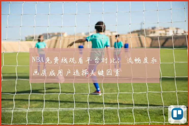 NBA免费线观看平台对比：流畅度和画质成用户选择关键因素