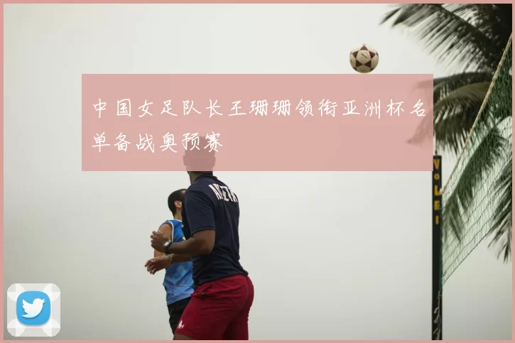 中国女足队长王珊珊领衔亚洲杯名单备战奥预赛