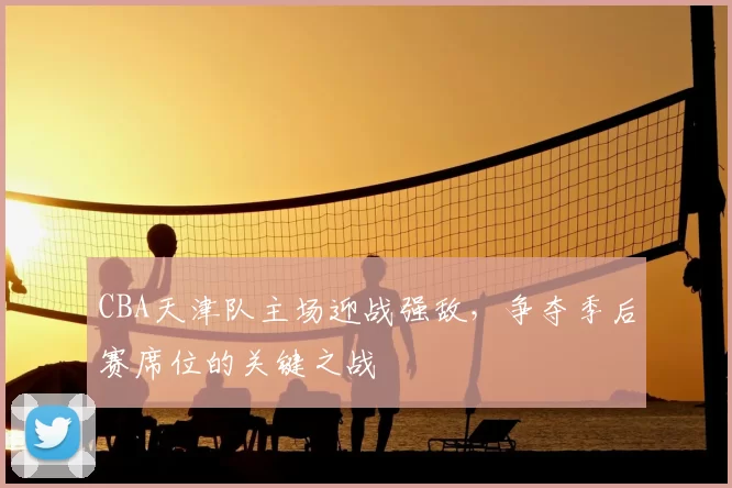 CBA天津队主场迎战强敌，争夺季后赛席位的关键之战