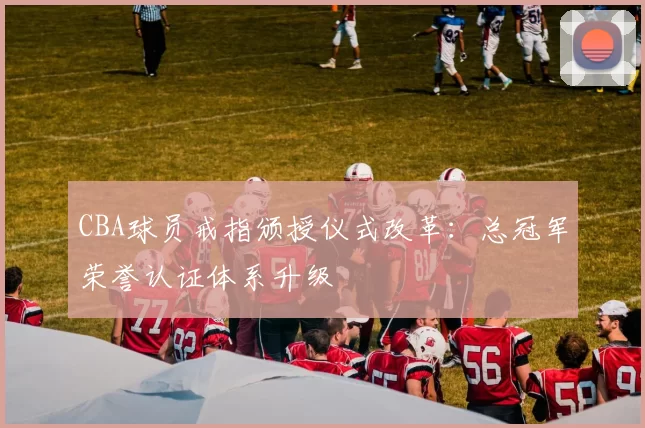 CBA球员戒指颁授仪式改革：总冠军荣誉认证体系升级