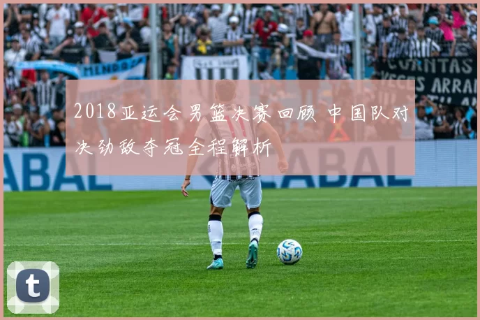 2018亚运会男篮决赛回顾 中国队对决劲敌夺冠全程解析