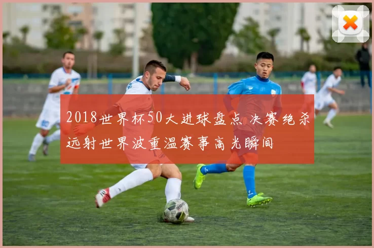 2018世界杯50大进球盘点 决赛绝杀远射世界波重温赛事高光瞬间