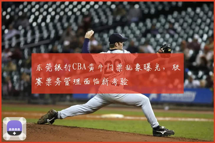 东莞银行CBA黄牛门票乱象曝光，联赛票务管理面临新考验