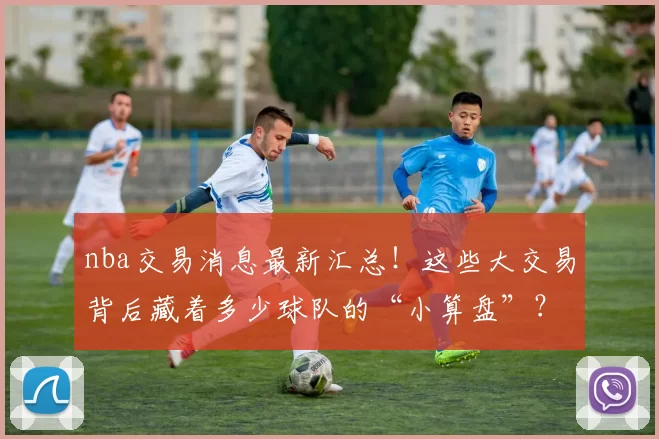 nba交易消息最新汇总！这些大交易背后藏着多少球队的“小算盘”？