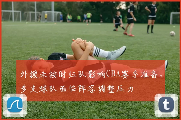 外援未按时归队影响CBA赛季准备，多支球队面临阵容调整压力