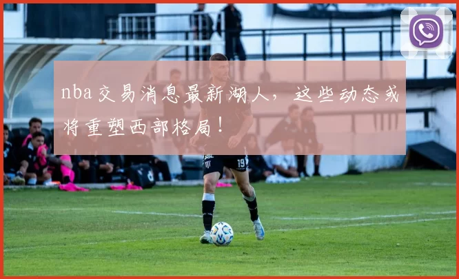 nba交易消息最新湖人，这些动态或将重塑西部格局！