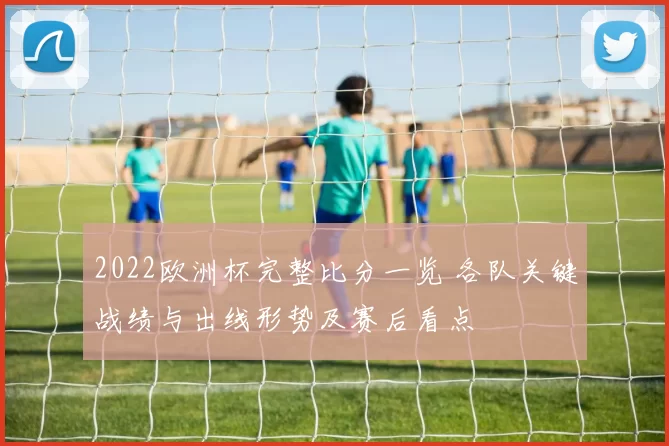 2022欧洲杯完整比分一览 各队关键战绩与出线形势及赛后看点