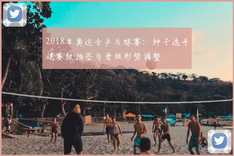 2018年奥运会乒乓球赛：种子选手退赛致抽签与晋级形势调整