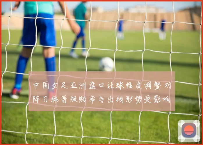 中国女足亚洲盘口让球幅度调整 对阵日韩晋级赔率与出线形势受影响