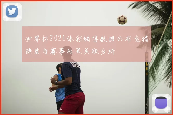 世界杯2021体彩销售数据公布竞猜热度与赛事结果关联分析