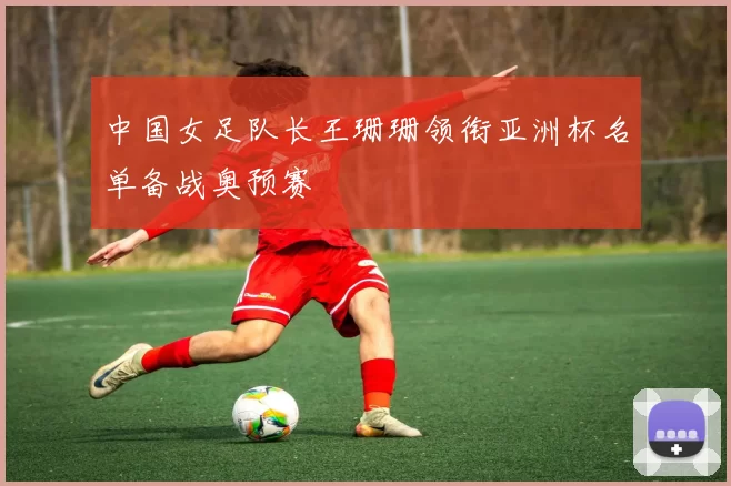 中国女足队长王珊珊领衔亚洲杯名单备战奥预赛