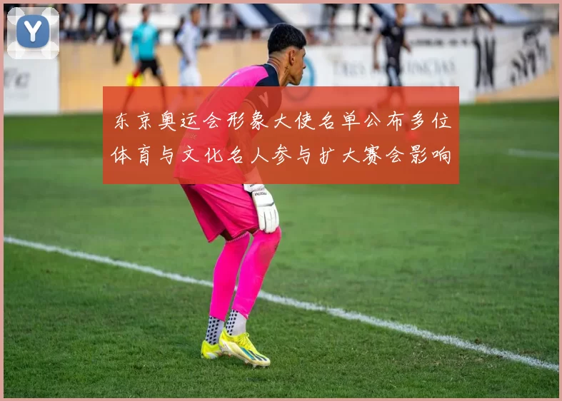 东京奥运会形象大使名单公布多位体育与文化名人参与扩大赛会影响力