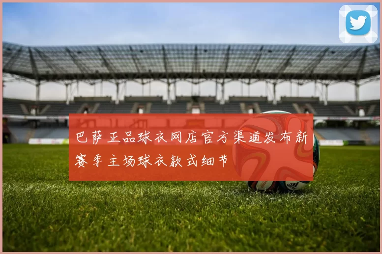 巴萨正品球衣网店官方渠道发布新赛季主场球衣款式细节