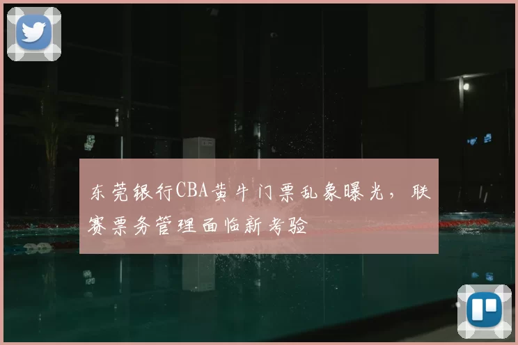 东莞银行CBA黄牛门票乱象曝光，联赛票务管理面临新考验