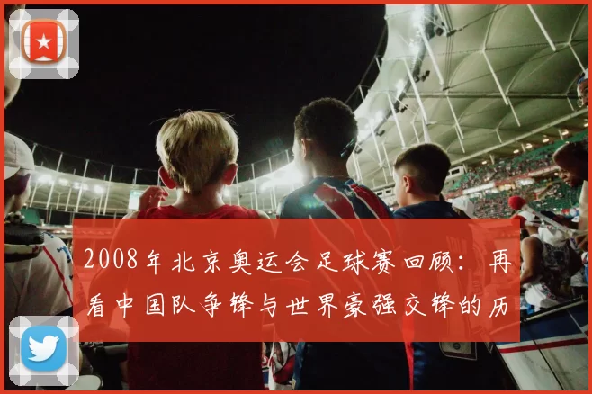 2008年北京奥运会足球赛回顾：再看中国队争锋与世界豪强交锋的历史瞬间