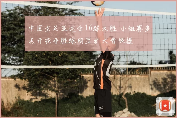 中国女足亚运会16球大胜 小组赛多点开花净胜球明显扩大晋级握