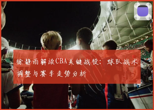 徐静雨解读CBA关键战役：球队战术调整与赛季走势分析