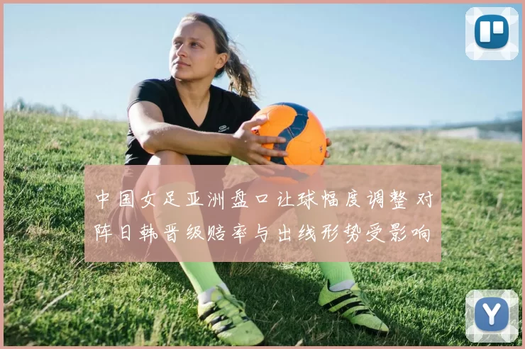 中国女足亚洲盘口让球幅度调整 对阵日韩晋级赔率与出线形势受影响