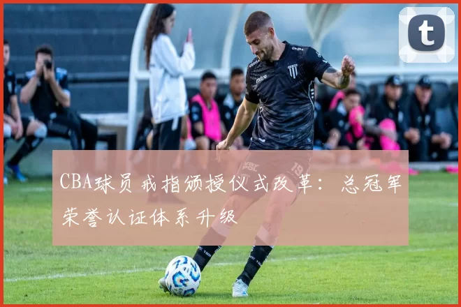 CBA球员戒指颁授仪式改革：总冠军荣誉认证体系升级