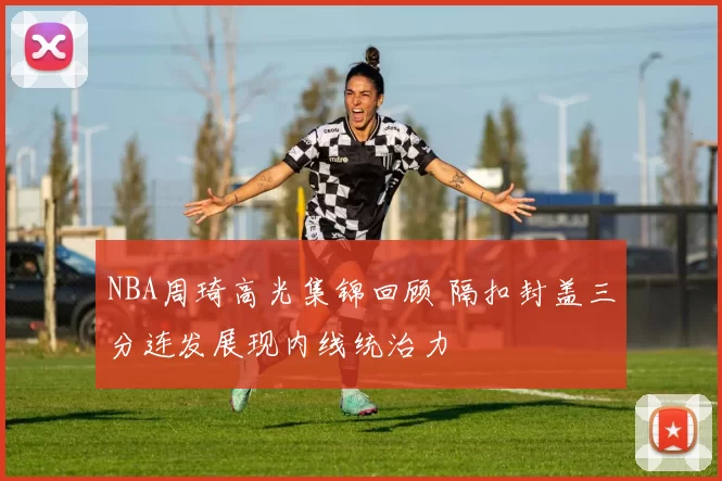 NBA周琦高光集锦回顾 隔扣封盖三分连发展现内线统治力