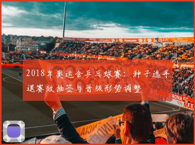 2018年奥运会乒乓球赛：种子选手退赛致抽签与晋级形势调整