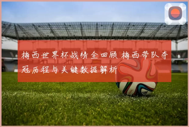 梅西世界杯战绩全回顾 梅西带队夺冠历程与关键数据解析