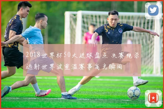 2018世界杯50大进球盘点 决赛绝杀远射世界波重温赛事高光瞬间