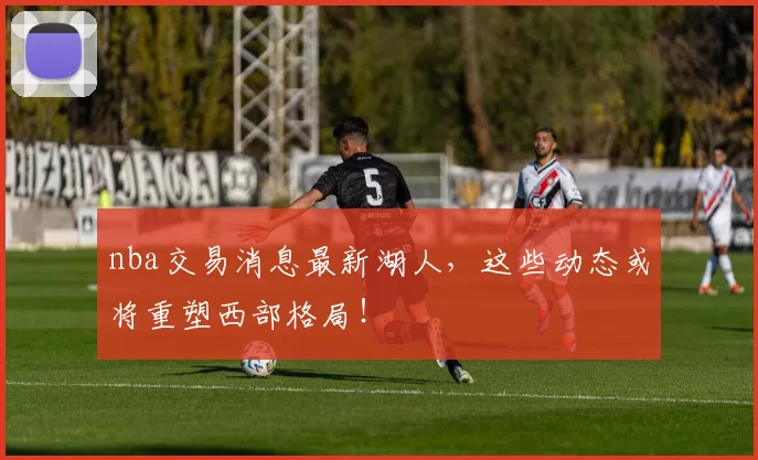 nba交易消息最新湖人，这些动态或将重塑西部格局！