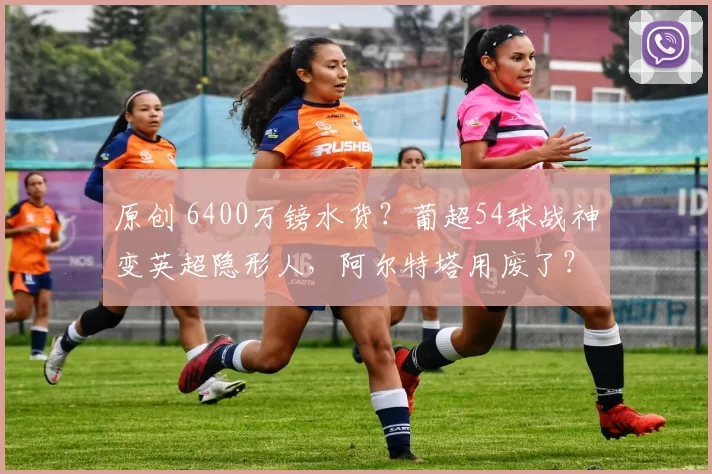 原创 6400万镑水货？葡超54球战神变英超隐形人，阿尔特塔用废了？