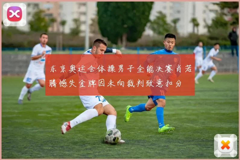 东京奥运会体操男子全能决赛肖若腾憾失金牌因未向裁判致意扣分