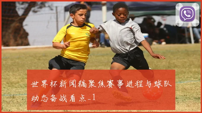 世界杯新闻稿聚焦赛事进程与球队动态备战看点_1