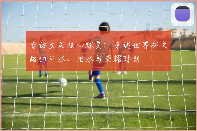 专访女足核心球员：亲述世界杯之路的汗水、泪水与荣耀时刻